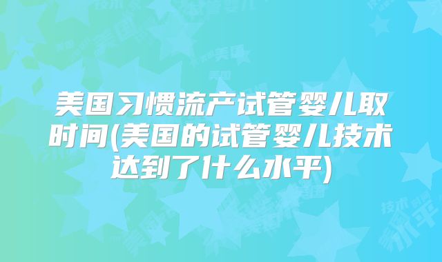 美国习惯流产试管婴儿取时间(美国的试管婴儿技术达到了什么水平)