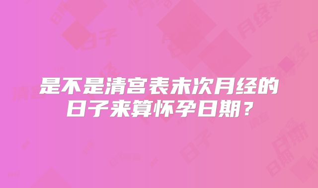 是不是清宫表末次月经的日子来算怀孕日期？