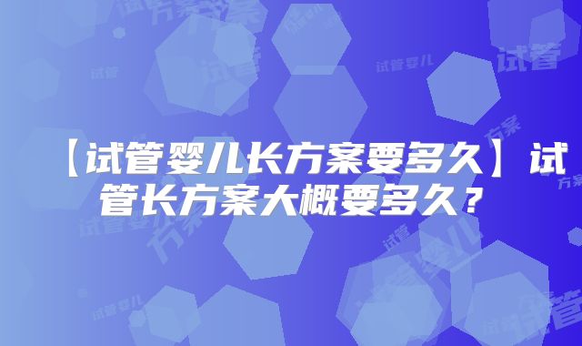 【试管婴儿长方案要多久】试管长方案大概要多久？