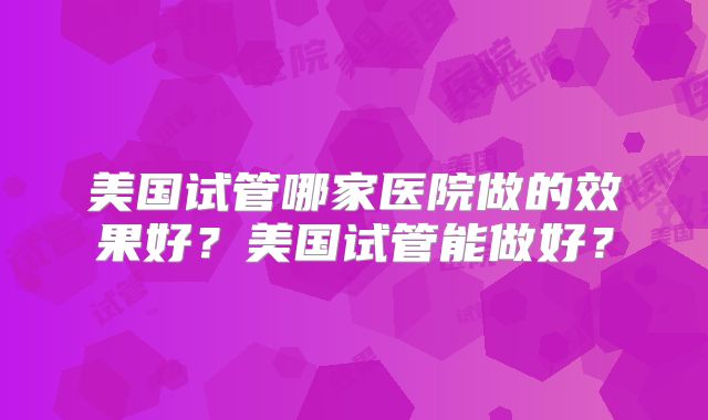 美国试管哪家医院做的效果好？美国试管能做好？