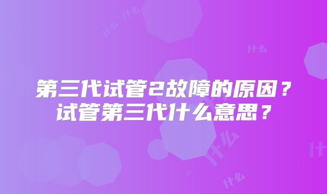 第三代试管2故障的原因?试管第三代什么意思?