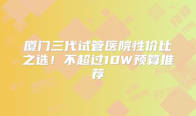 厦门三代试管医院性价比之选！不超过10W预算推荐