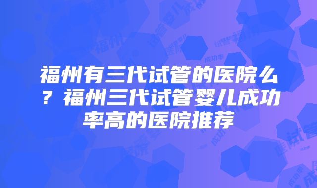 福州有三代试管的医院么？福州三代试管婴儿成功率高的医院推荐