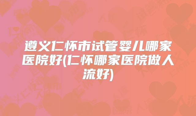 遵义仁怀市试管婴儿哪家医院好(仁怀哪家医院做人流好)