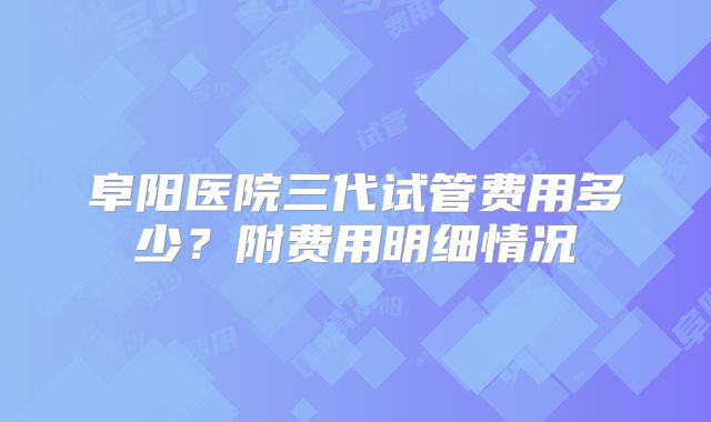 阜阳医院三代试管费用多少？附费用明细情况