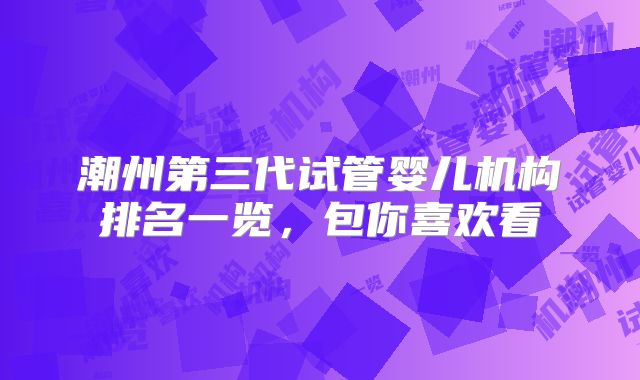 潮州第三代试管婴儿机构排名一览，包你喜欢看