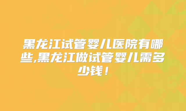 黑龙江试管婴儿医院有哪些,黑龙江做试管婴儿需多少钱！