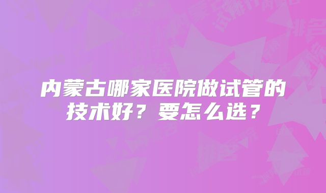 内蒙古哪家医院做试管的技术好?要怎么选?