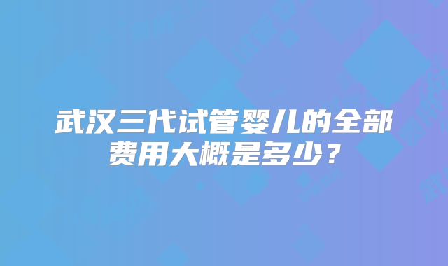 武汉三代试管婴儿的全部费用大概是多少?
