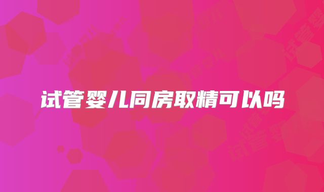 试管婴儿同房取精可以吗