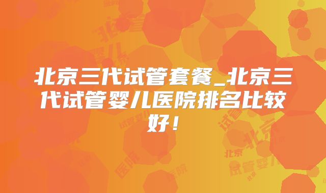 北京三代试管套餐_北京三代试管婴儿医院排名比较好！