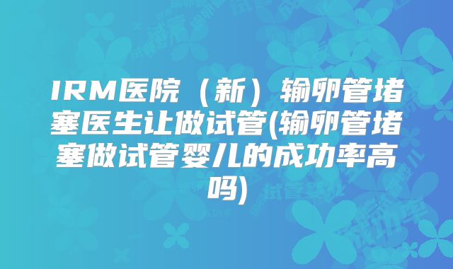 IRM医院（新）输卵管堵塞医生让做试管(输卵管堵塞做试管婴儿的成功率高吗)