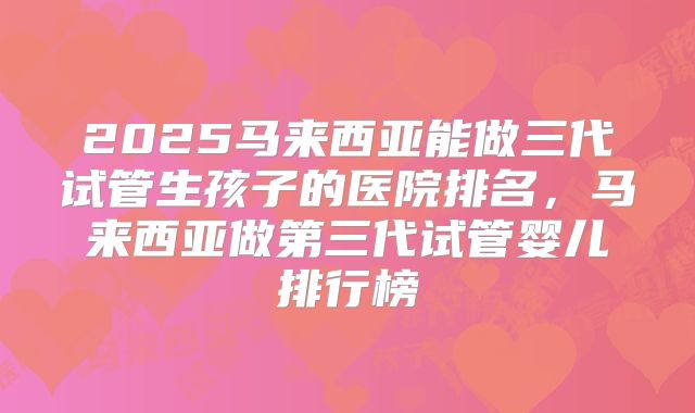 2025马来西亚能做三代试管生孩子的医院排名，马来西亚做第三代试管婴儿排行榜