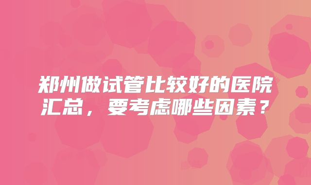 郑州做试管比较好的医院汇总，要考虑哪些因素？