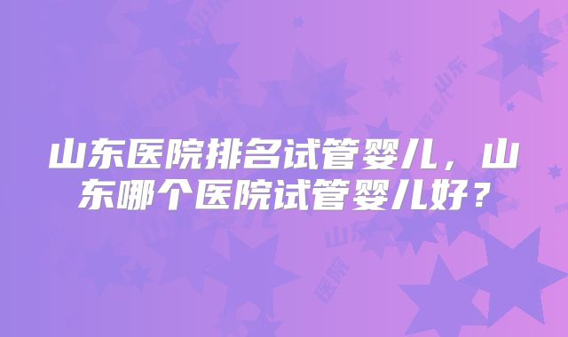山东医院排名试管婴儿，山东哪个医院试管婴儿好？
