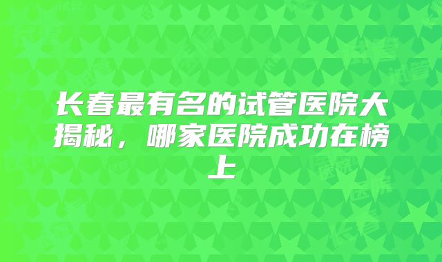 长春最有名的试管医院大揭秘,哪家医院成功在榜上