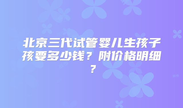 北京三代试管婴儿生孩子孩要多少钱？附价格明细？