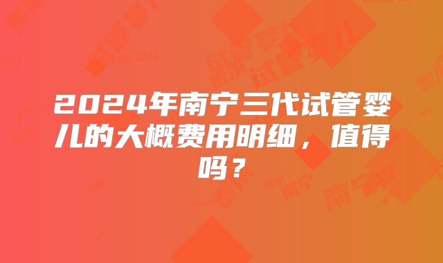 2024年南宁三代试管婴儿的大概费用明细,值得吗?