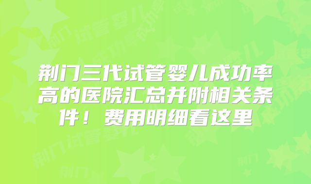 荆门三代试管婴儿成功率高的医院汇总并附相关条件!费用明细看这里