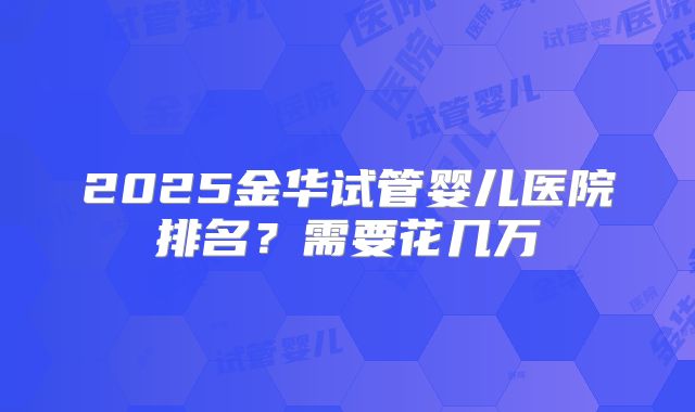 2025金华试管婴儿医院排名？需要花几万