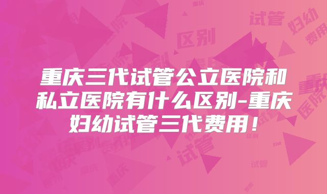 重庆三代试管公立医院和私立医院有什么区别-重庆妇幼试管三代费用！