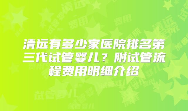 清远有多少家医院排名第三代试管婴儿？附试管流程费用明细介绍