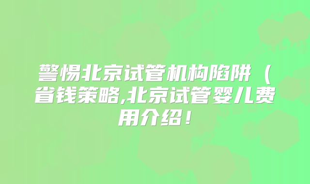 警惕北京试管机构陷阱（省钱策略,北京试管婴儿费用介绍！