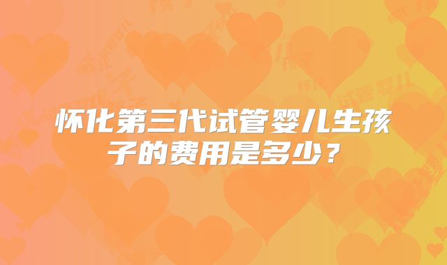 怀化第三代试管婴儿生孩子的费用是多少？