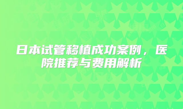 日本试管移植成功案例，医院推荐与费用解析