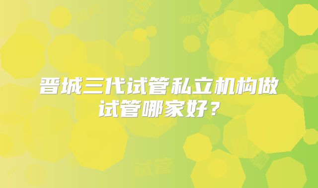 晋城三代试管私立机构做试管哪家好？