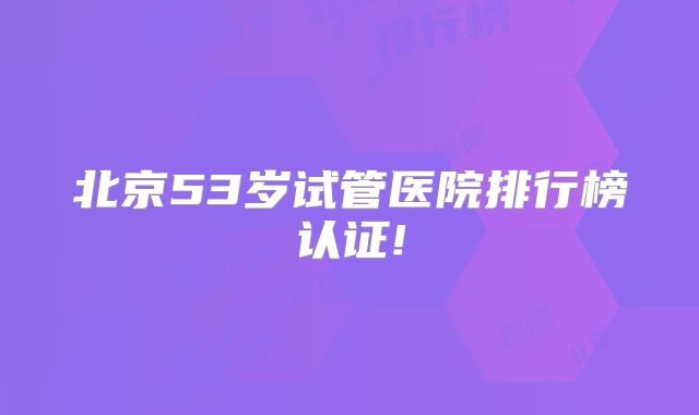 北京53岁试管医院排行榜认证!