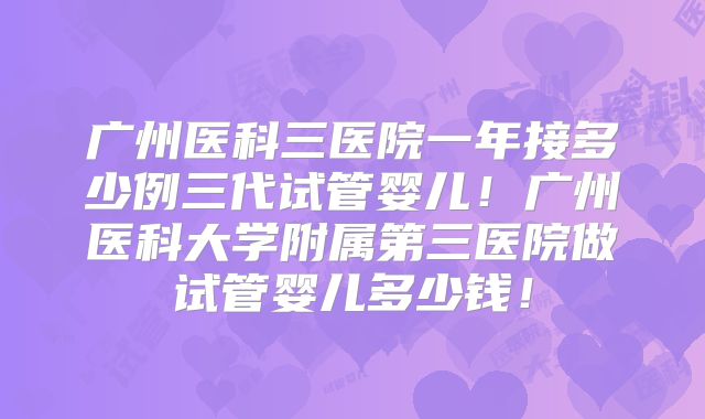 广州医科三医院一年接多少例三代试管婴儿！广州医科大学附属第三医院做试管婴儿多少钱！