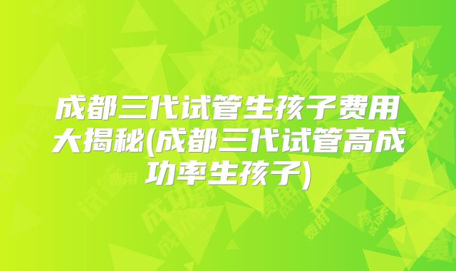 成都三代试管生孩子费用大揭秘(成都三代试管高成功率生孩子)