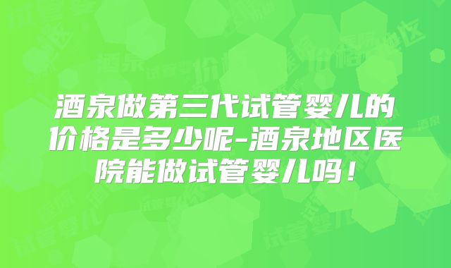 酒泉做第三代试管婴儿的价格是多少呢-酒泉地区医院能做试管婴儿吗！