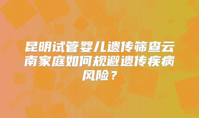 昆明试管婴儿遗传筛查云南家庭如何规避遗传疾病风险?