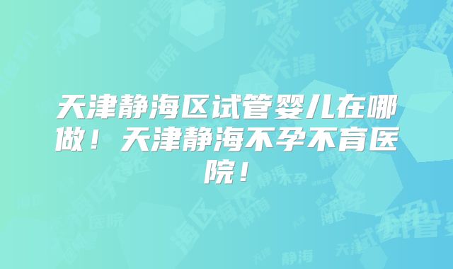 天津静海区试管婴儿在哪做！天津静海不孕不育医院！