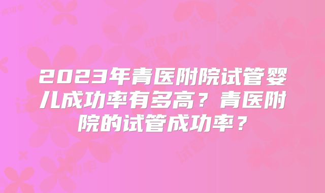 2023年青医附院试管婴儿成功率有多高？青医附院的试管成功率？