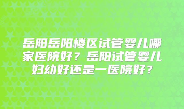 岳阳岳阳楼区试管婴儿哪家医院好？岳阳试管婴儿妇幼好还是一医院好？