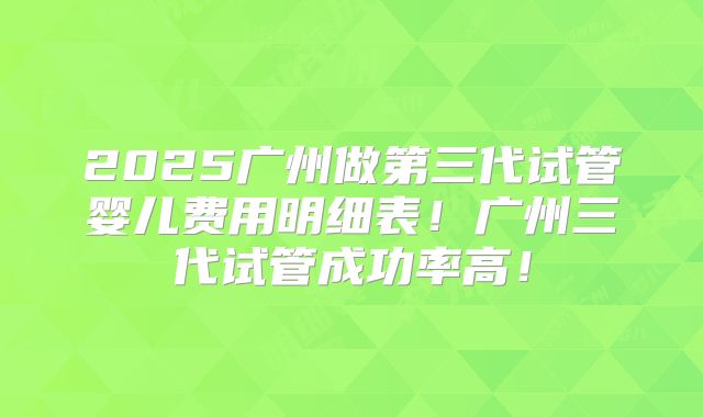 2025广州做第三代试管婴儿费用明细表!广州三代试管成功率高!