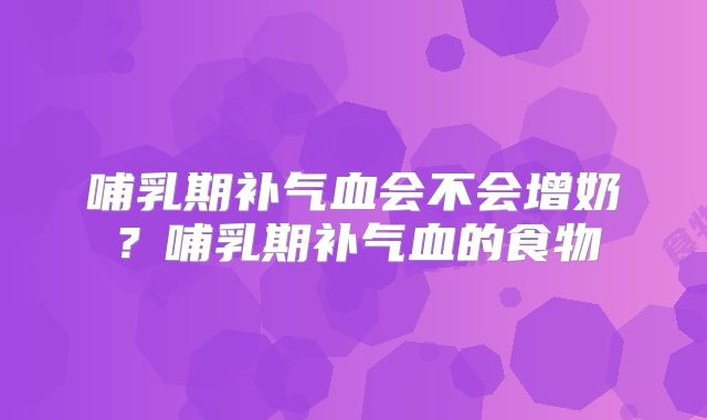 哺乳期补气血会不会增奶？哺乳期补气血的食物