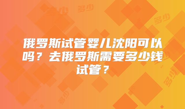 俄罗斯试管婴儿沈阳可以吗？去俄罗斯需要多少钱试管？