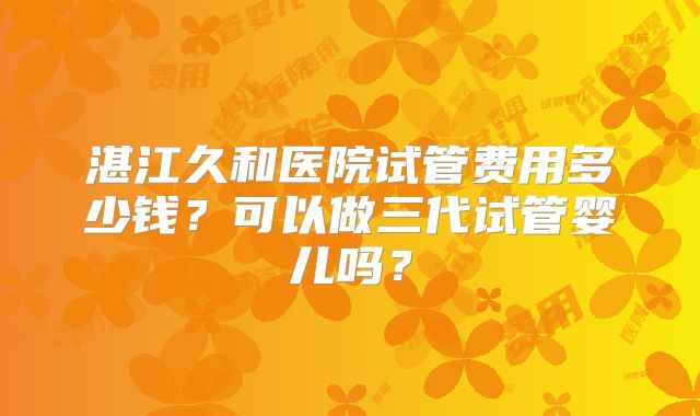 湛江久和医院试管费用多少钱？可以做三代试管婴儿吗？