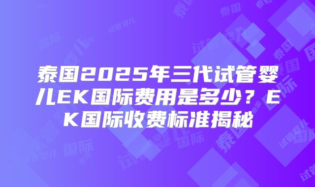 泰国2025年三代试管婴儿EK国际费用是多少？EK国际收费标准揭秘