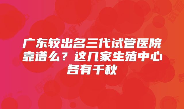 广东较出名三代试管医院靠谱么？这几家生殖中心各有千秋
