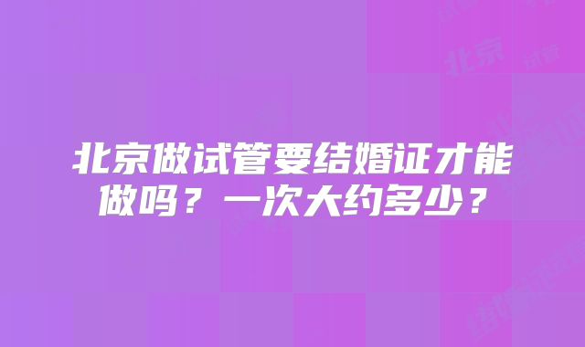 北京做试管要结婚证才能做吗？一次大约多少？