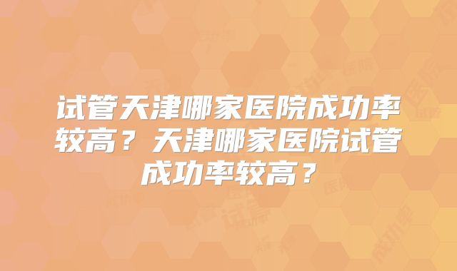 试管天津哪家医院成功率较高？天津哪家医院试管成功率较高？