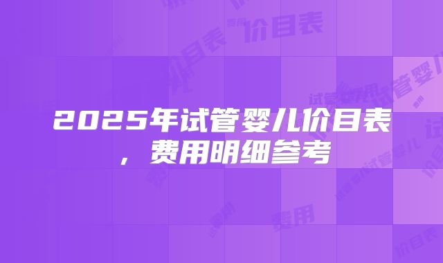 2025年试管婴儿价目表，费用明细参考