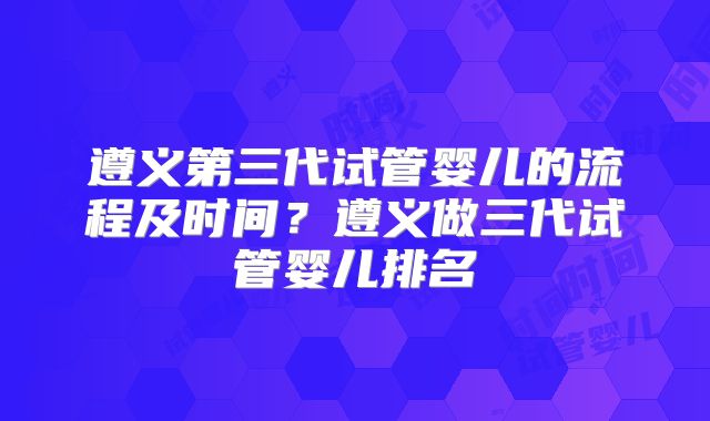 遵义第三代试管婴儿的流程及时间？遵义做三代试管婴儿排名