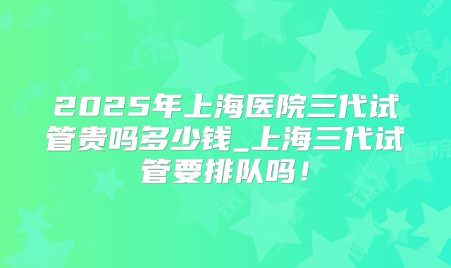 2025年上海医院三代试管贵吗多少钱_上海三代试管要排队吗！
