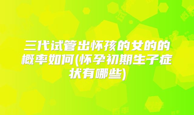 三代试管出怀孩的女的的概率如何(怀孕初期生子症状有哪些)